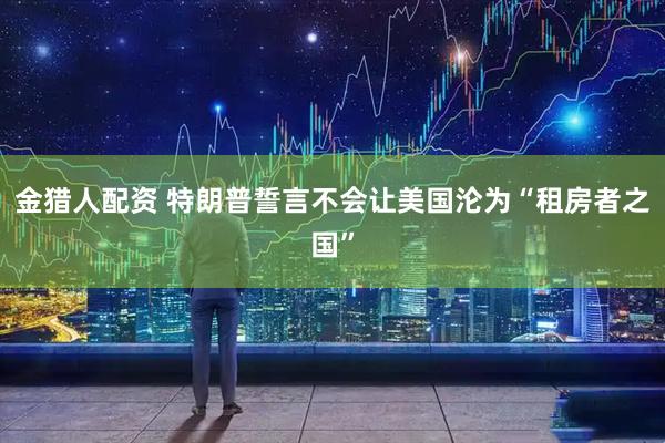 金猎人配资 特朗普誓言不会让美国沦为“租房者之国”
