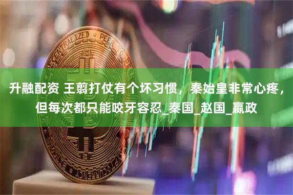 升融配资 王翦打仗有个坏习惯，秦始皇非常心疼，但每次都只能咬牙容忍_秦国_赵国_嬴政
