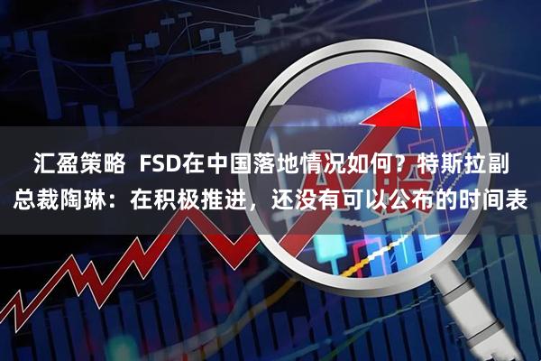 汇盈策略  FSD在中国落地情况如何？特斯拉副总裁陶琳：在积极推进，还没有可以公布的时间表