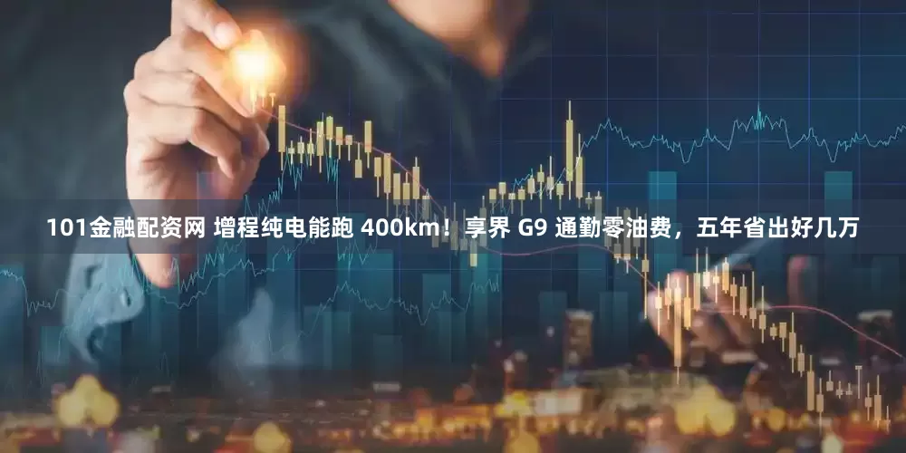 101金融配资网 增程纯电能跑 400km！享界 G9 通勤零油费，五年省出好几万