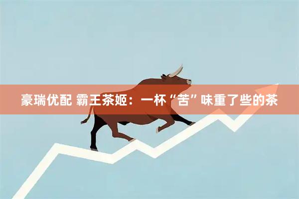 豪瑞优配 霸王茶姬：一杯“苦”味重了些的茶